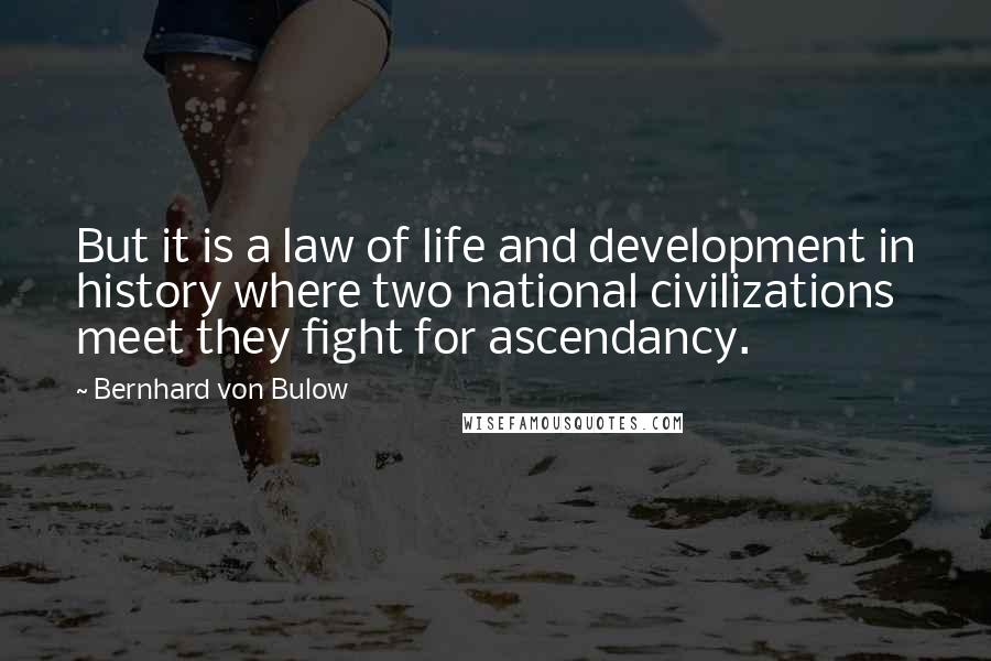 Bernhard Von Bulow Quotes: But it is a law of life and development in history where two national civilizations meet they fight for ascendancy.