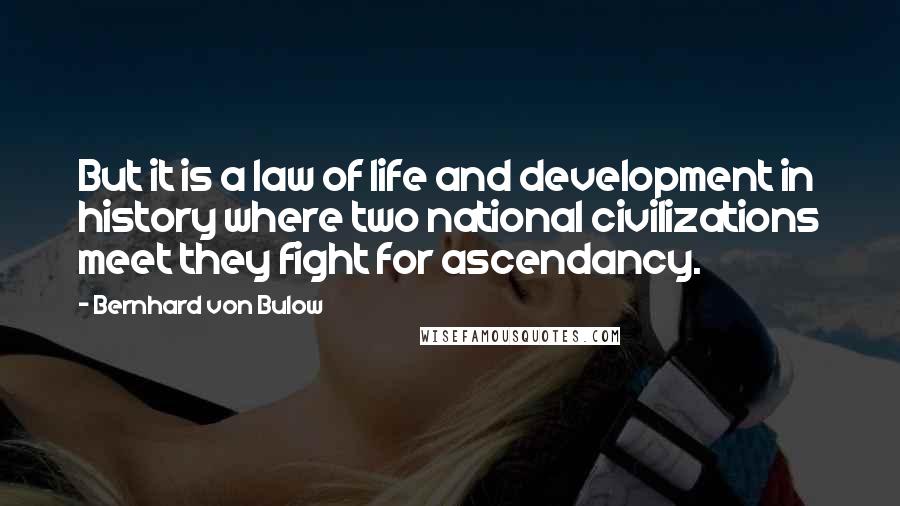 Bernhard Von Bulow Quotes: But it is a law of life and development in history where two national civilizations meet they fight for ascendancy.