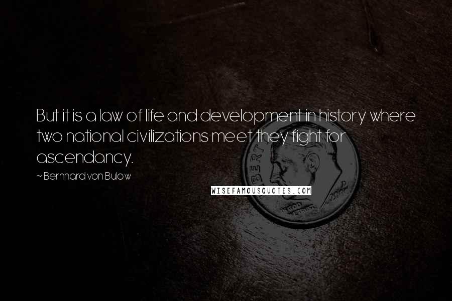 Bernhard Von Bulow Quotes: But it is a law of life and development in history where two national civilizations meet they fight for ascendancy.