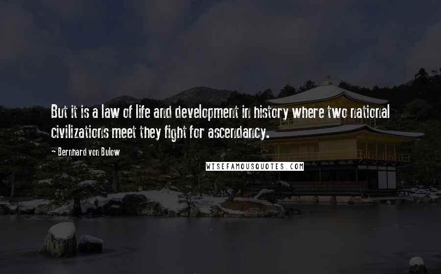 Bernhard Von Bulow Quotes: But it is a law of life and development in history where two national civilizations meet they fight for ascendancy.