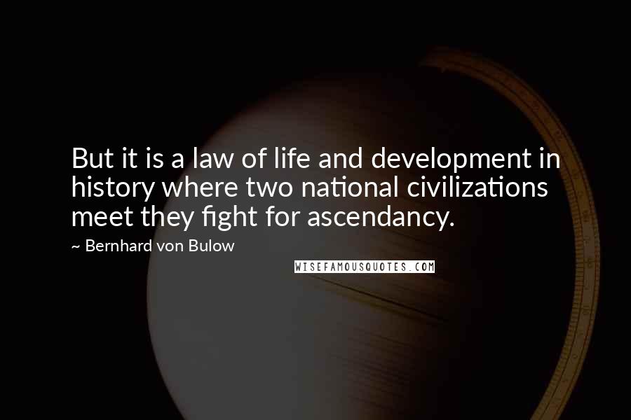 Bernhard Von Bulow Quotes: But it is a law of life and development in history where two national civilizations meet they fight for ascendancy.