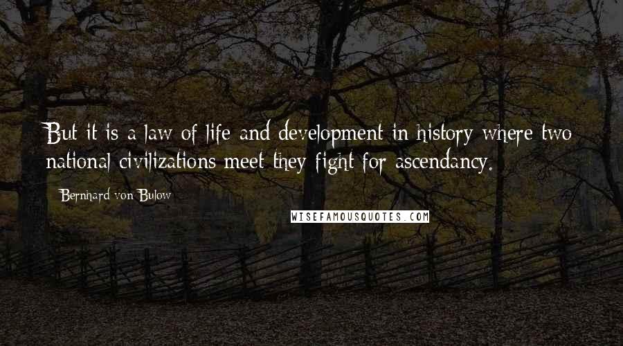 Bernhard Von Bulow Quotes: But it is a law of life and development in history where two national civilizations meet they fight for ascendancy.