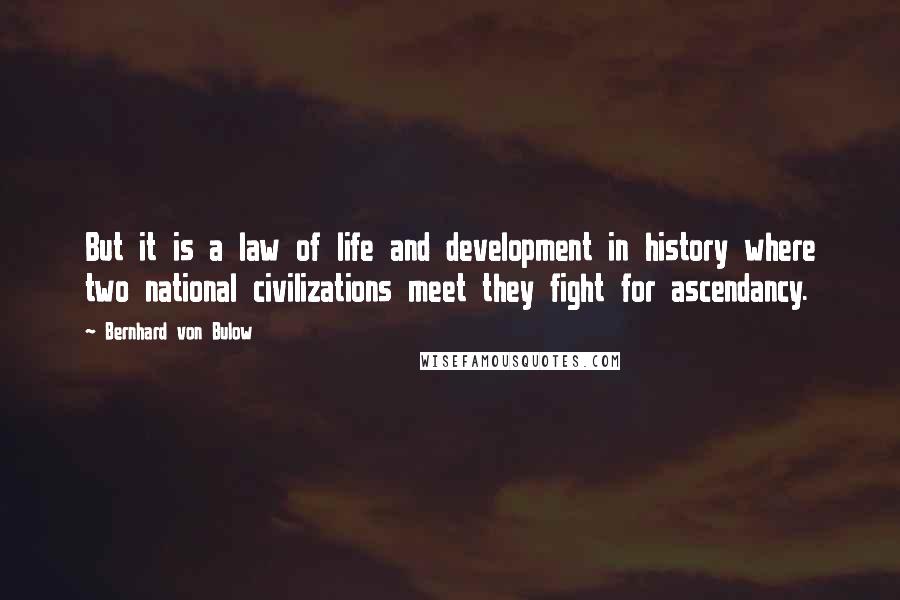 Bernhard Von Bulow Quotes: But it is a law of life and development in history where two national civilizations meet they fight for ascendancy.