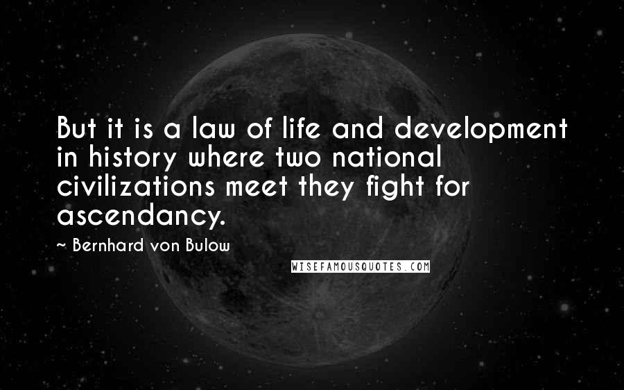 Bernhard Von Bulow Quotes: But it is a law of life and development in history where two national civilizations meet they fight for ascendancy.