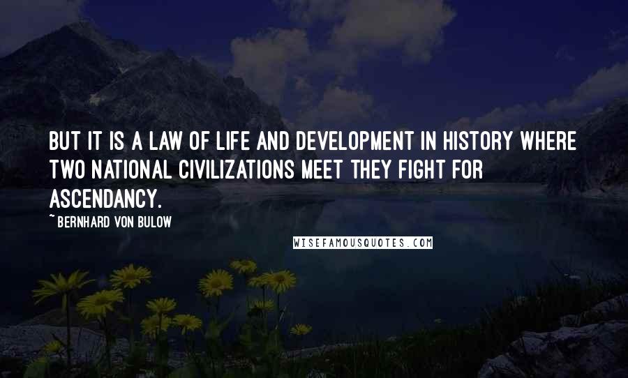 Bernhard Von Bulow Quotes: But it is a law of life and development in history where two national civilizations meet they fight for ascendancy.