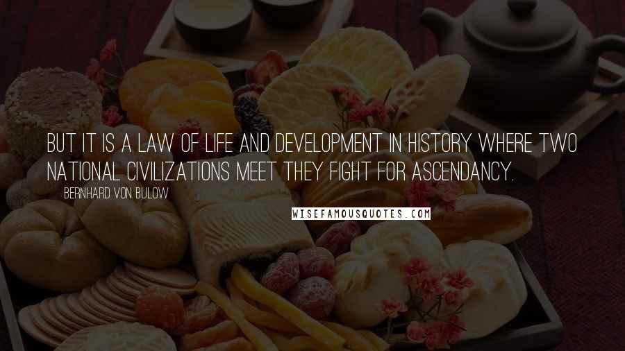 Bernhard Von Bulow Quotes: But it is a law of life and development in history where two national civilizations meet they fight for ascendancy.