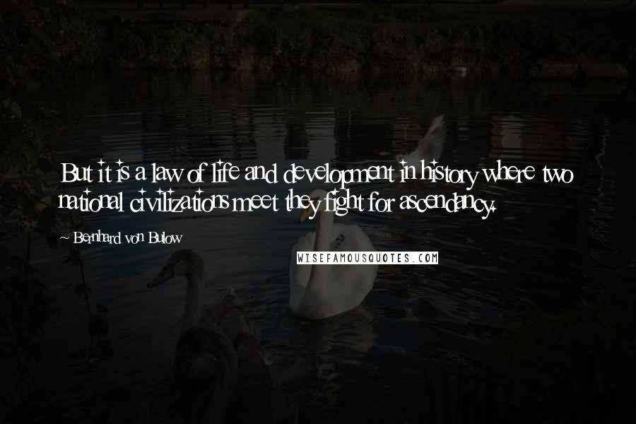 Bernhard Von Bulow Quotes: But it is a law of life and development in history where two national civilizations meet they fight for ascendancy.