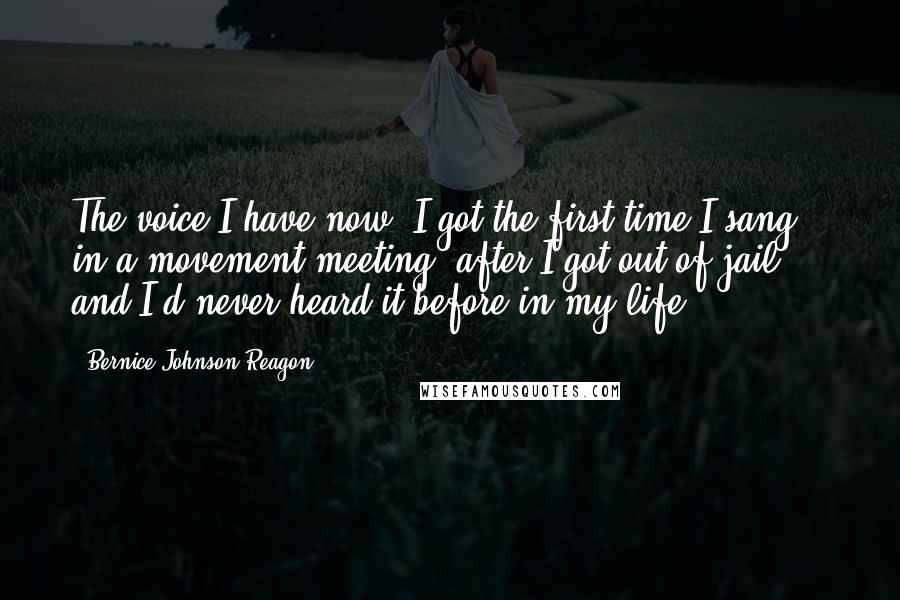 Bernice Johnson Reagon Quotes: The voice I have now, I got the first time I sang in a movement meeting, after I got out of jail ... and I'd never heard it before in my life.