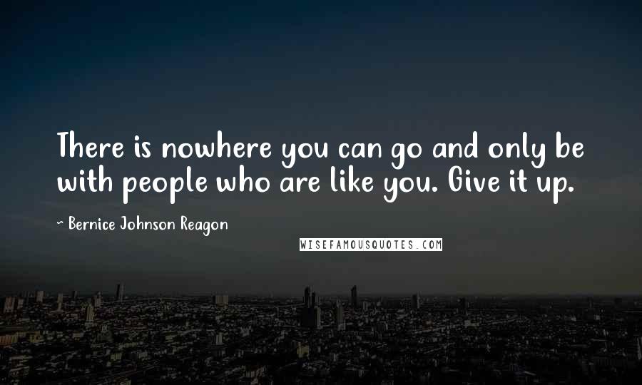 Bernice Johnson Reagon Quotes: There is nowhere you can go and only be with people who are like you. Give it up.