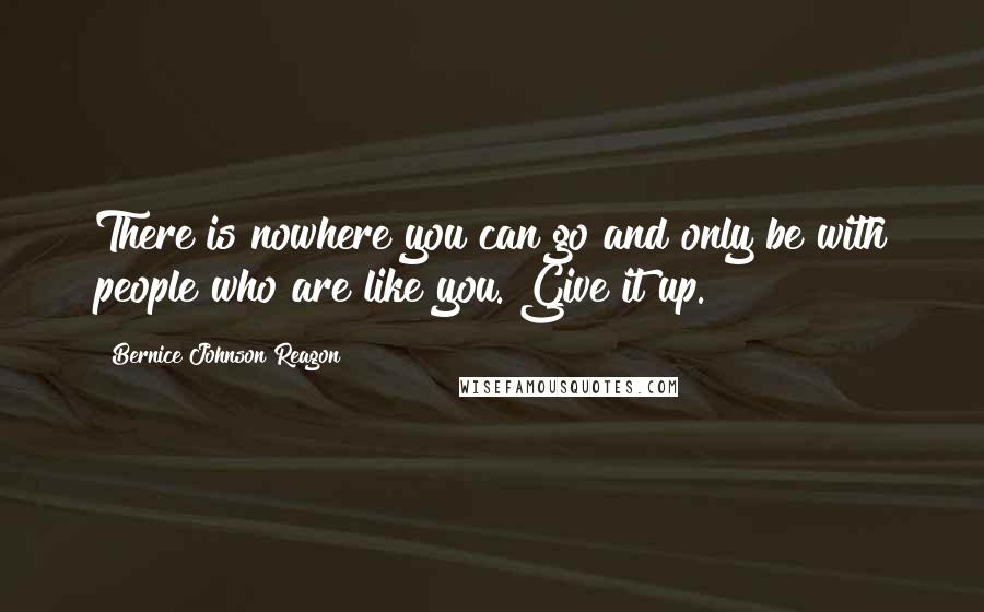 Bernice Johnson Reagon Quotes: There is nowhere you can go and only be with people who are like you. Give it up.