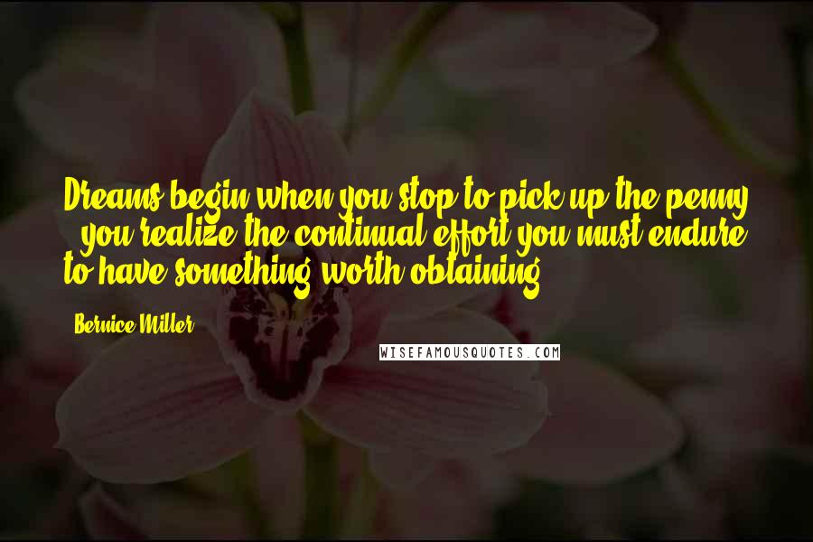 Bernice Miller Quotes: Dreams begin when you stop to pick up the penny - you realize the continual effort you must endure to have something worth obtaining.