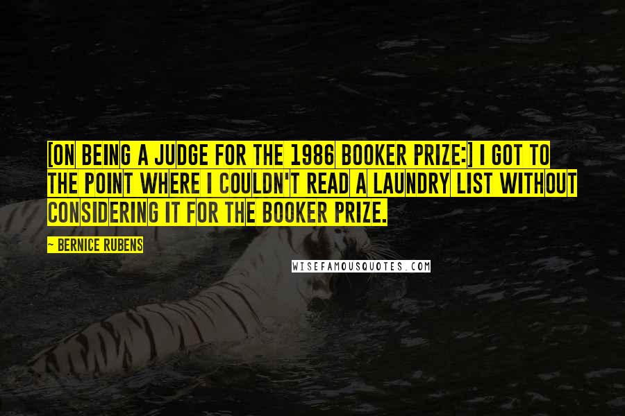 Bernice Rubens Quotes: [On being a judge for the 1986 Booker Prize:] I got to the point where I couldn't read a laundry list without considering it for the Booker Prize.