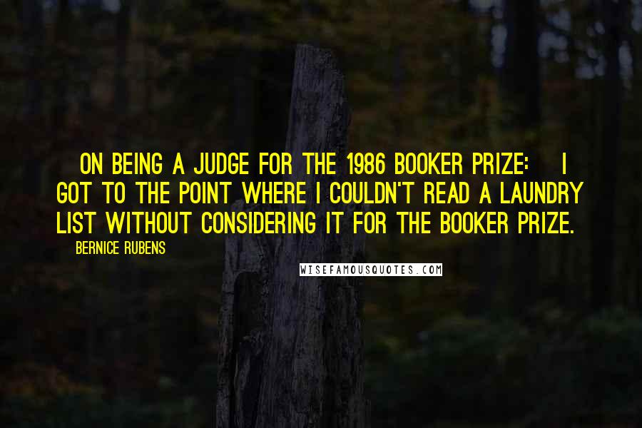 Bernice Rubens Quotes: [On being a judge for the 1986 Booker Prize:] I got to the point where I couldn't read a laundry list without considering it for the Booker Prize.