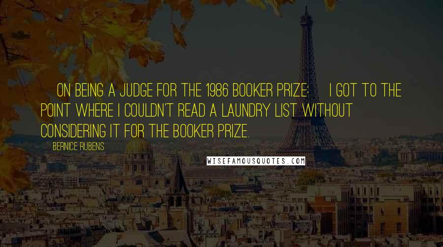 Bernice Rubens Quotes: [On being a judge for the 1986 Booker Prize:] I got to the point where I couldn't read a laundry list without considering it for the Booker Prize.