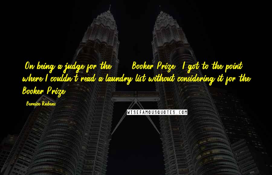 Bernice Rubens Quotes: [On being a judge for the 1986 Booker Prize:] I got to the point where I couldn't read a laundry list without considering it for the Booker Prize.