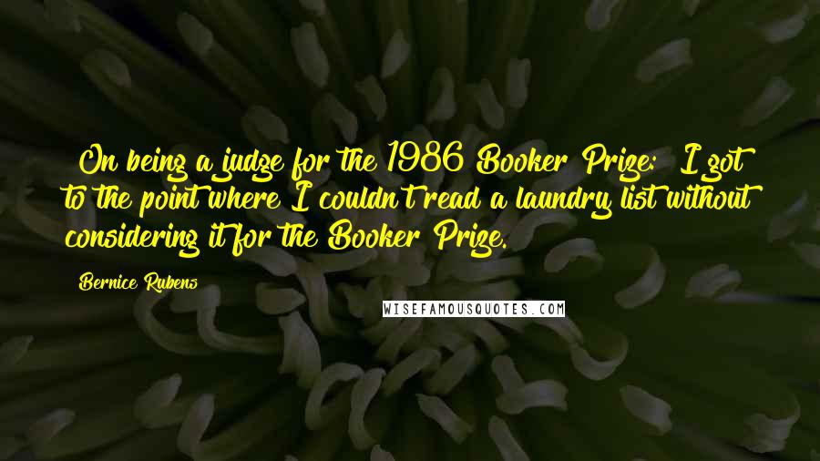 Bernice Rubens Quotes: [On being a judge for the 1986 Booker Prize:] I got to the point where I couldn't read a laundry list without considering it for the Booker Prize.