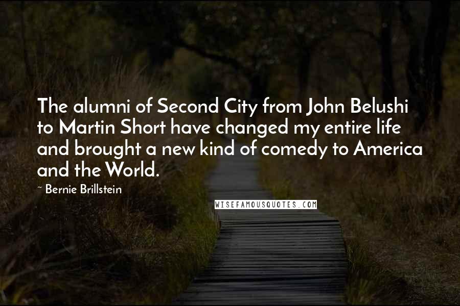 Bernie Brillstein Quotes: The alumni of Second City from John Belushi to Martin Short have changed my entire life and brought a new kind of comedy to America and the World.