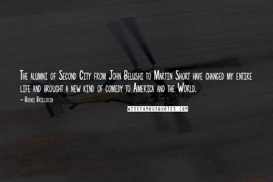 Bernie Brillstein Quotes: The alumni of Second City from John Belushi to Martin Short have changed my entire life and brought a new kind of comedy to America and the World.