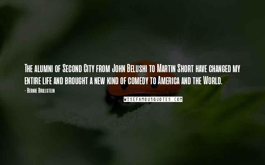 Bernie Brillstein Quotes: The alumni of Second City from John Belushi to Martin Short have changed my entire life and brought a new kind of comedy to America and the World.