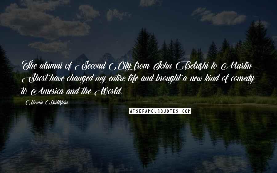 Bernie Brillstein Quotes: The alumni of Second City from John Belushi to Martin Short have changed my entire life and brought a new kind of comedy to America and the World.