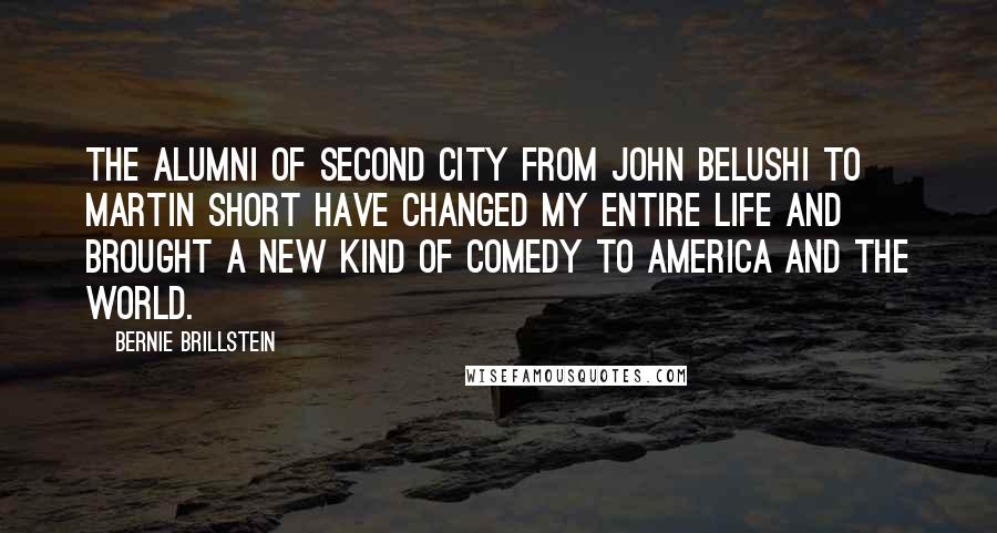 Bernie Brillstein Quotes: The alumni of Second City from John Belushi to Martin Short have changed my entire life and brought a new kind of comedy to America and the World.