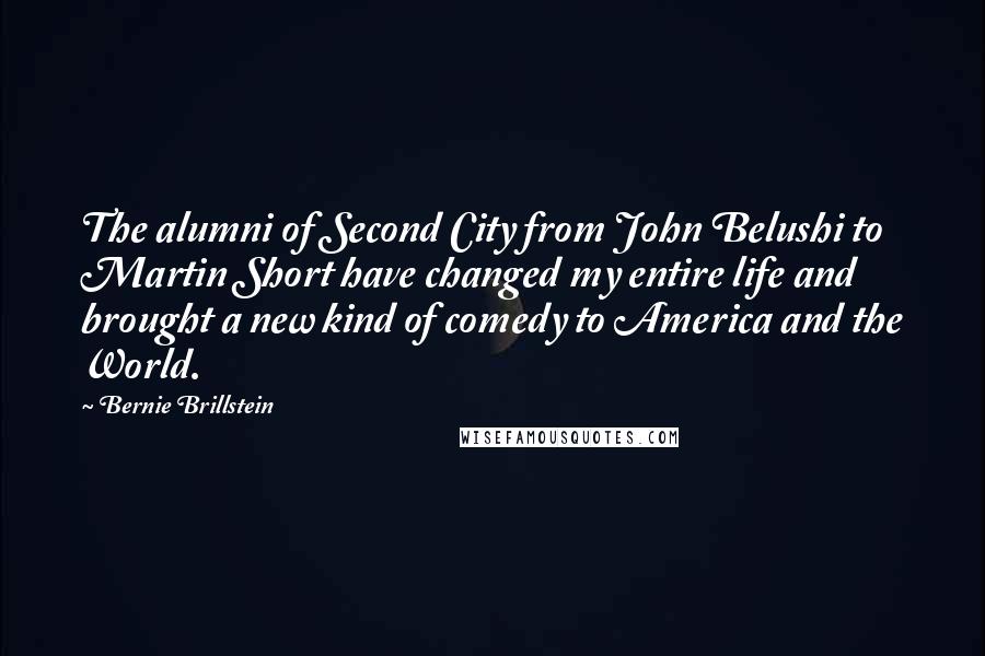 Bernie Brillstein Quotes: The alumni of Second City from John Belushi to Martin Short have changed my entire life and brought a new kind of comedy to America and the World.