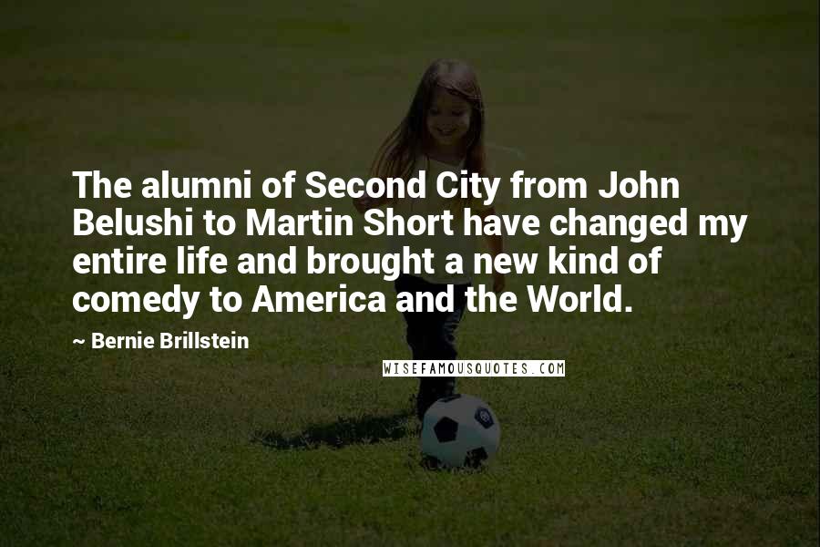 Bernie Brillstein Quotes: The alumni of Second City from John Belushi to Martin Short have changed my entire life and brought a new kind of comedy to America and the World.