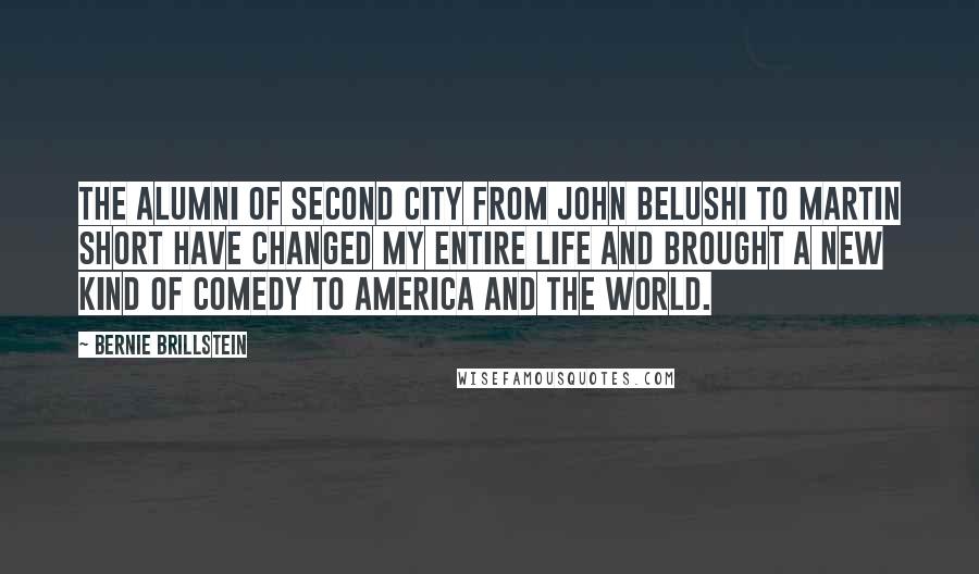 Bernie Brillstein Quotes: The alumni of Second City from John Belushi to Martin Short have changed my entire life and brought a new kind of comedy to America and the World.