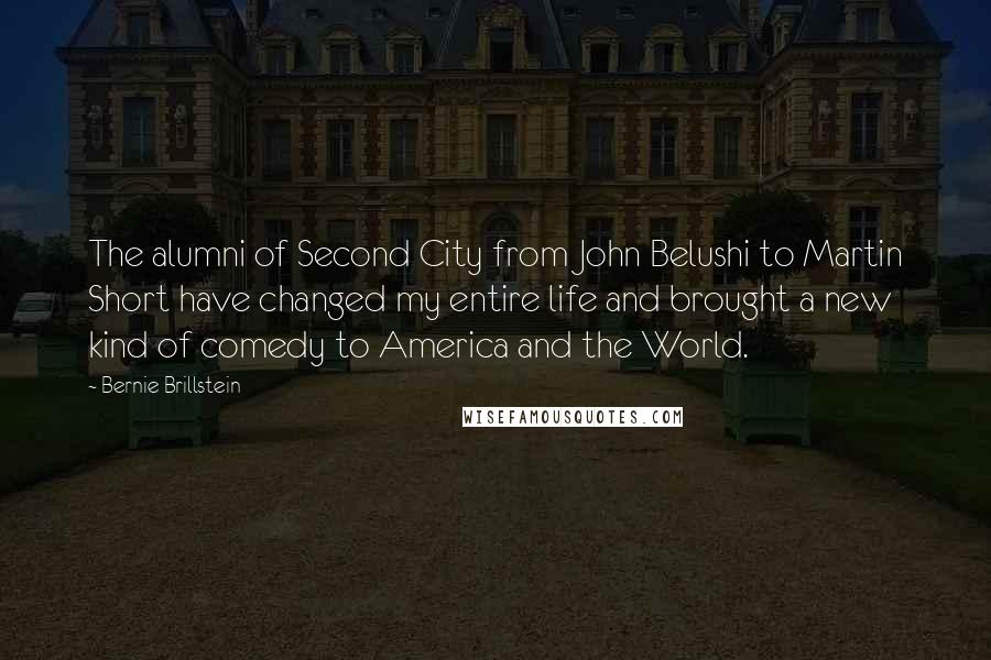 Bernie Brillstein Quotes: The alumni of Second City from John Belushi to Martin Short have changed my entire life and brought a new kind of comedy to America and the World.