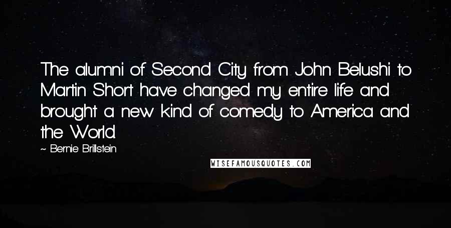 Bernie Brillstein Quotes: The alumni of Second City from John Belushi to Martin Short have changed my entire life and brought a new kind of comedy to America and the World.