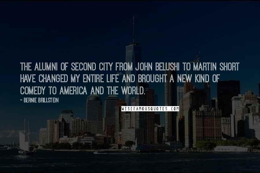 Bernie Brillstein Quotes: The alumni of Second City from John Belushi to Martin Short have changed my entire life and brought a new kind of comedy to America and the World.