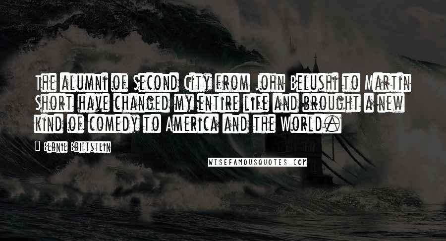 Bernie Brillstein Quotes: The alumni of Second City from John Belushi to Martin Short have changed my entire life and brought a new kind of comedy to America and the World.