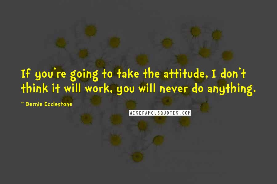 Bernie Ecclestone Quotes: If you're going to take the attitude, I don't think it will work, you will never do anything.