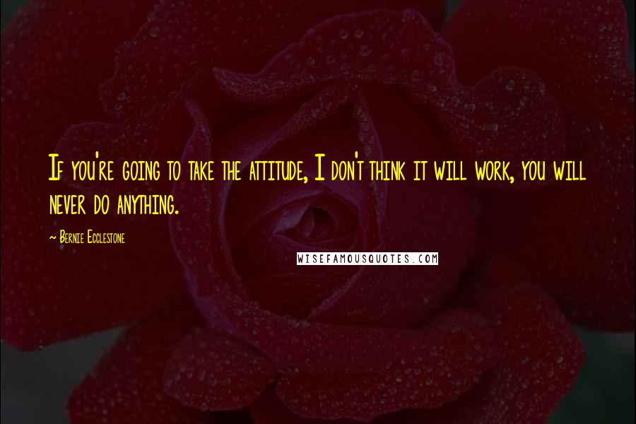 Bernie Ecclestone Quotes: If you're going to take the attitude, I don't think it will work, you will never do anything.