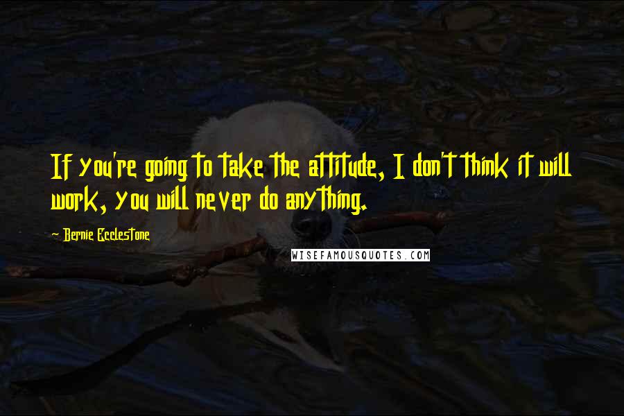 Bernie Ecclestone Quotes: If you're going to take the attitude, I don't think it will work, you will never do anything.