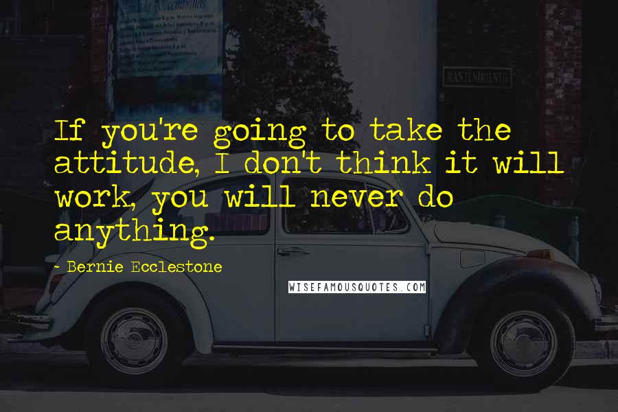 Bernie Ecclestone Quotes: If you're going to take the attitude, I don't think it will work, you will never do anything.