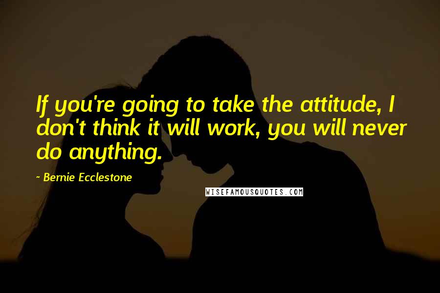 Bernie Ecclestone Quotes: If you're going to take the attitude, I don't think it will work, you will never do anything.