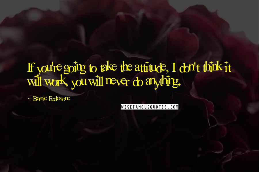 Bernie Ecclestone Quotes: If you're going to take the attitude, I don't think it will work, you will never do anything.