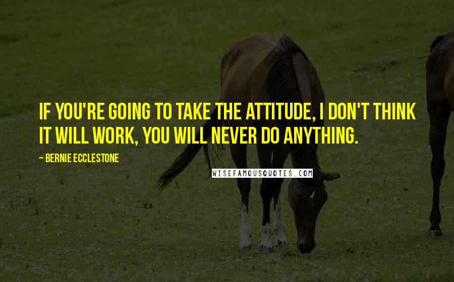 Bernie Ecclestone Quotes: If you're going to take the attitude, I don't think it will work, you will never do anything.