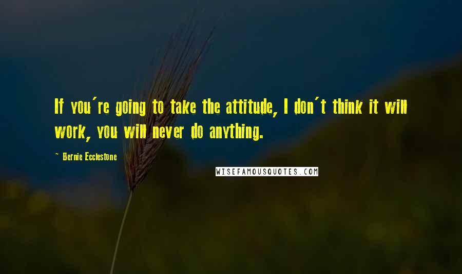 Bernie Ecclestone Quotes: If you're going to take the attitude, I don't think it will work, you will never do anything.