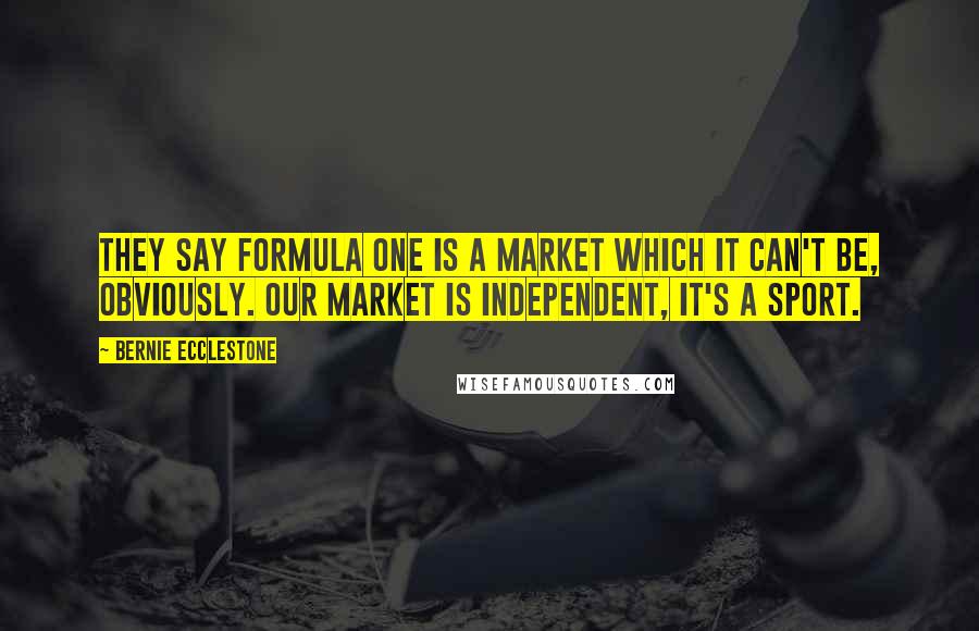 Bernie Ecclestone Quotes: They say Formula One is a market which it can't be, obviously. Our market is independent, it's a sport.