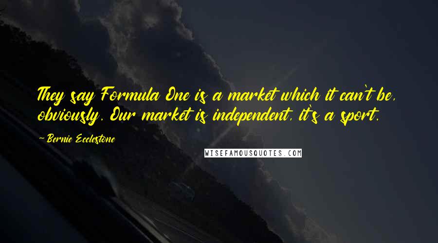 Bernie Ecclestone Quotes: They say Formula One is a market which it can't be, obviously. Our market is independent, it's a sport.