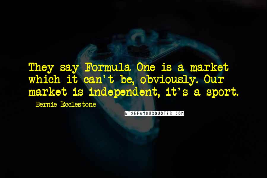 Bernie Ecclestone Quotes: They say Formula One is a market which it can't be, obviously. Our market is independent, it's a sport.