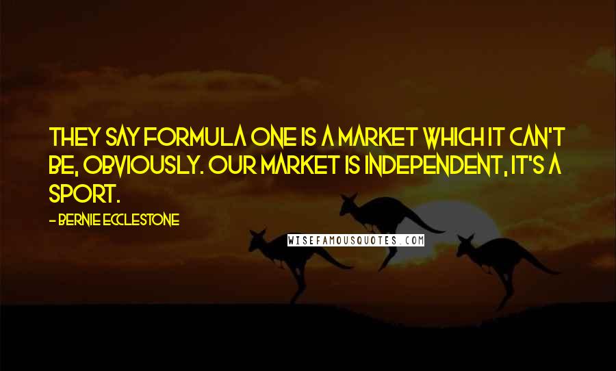 Bernie Ecclestone Quotes: They say Formula One is a market which it can't be, obviously. Our market is independent, it's a sport.