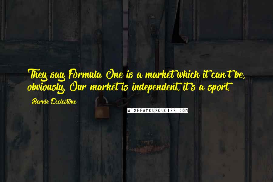 Bernie Ecclestone Quotes: They say Formula One is a market which it can't be, obviously. Our market is independent, it's a sport.
