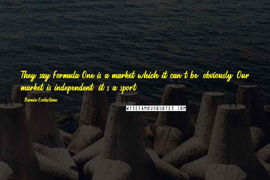 Bernie Ecclestone Quotes: They say Formula One is a market which it can't be, obviously. Our market is independent, it's a sport.