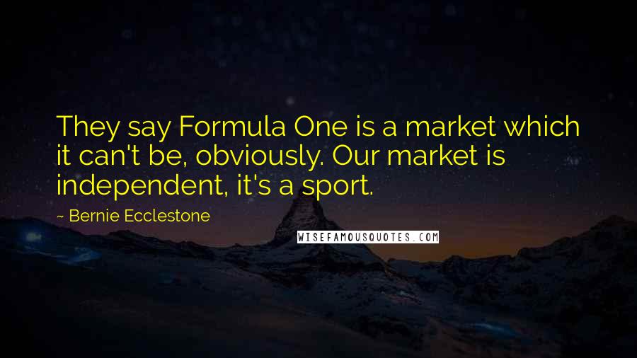 Bernie Ecclestone Quotes: They say Formula One is a market which it can't be, obviously. Our market is independent, it's a sport.