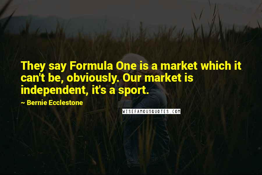 Bernie Ecclestone Quotes: They say Formula One is a market which it can't be, obviously. Our market is independent, it's a sport.