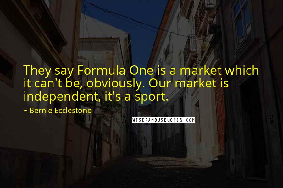 Bernie Ecclestone Quotes: They say Formula One is a market which it can't be, obviously. Our market is independent, it's a sport.