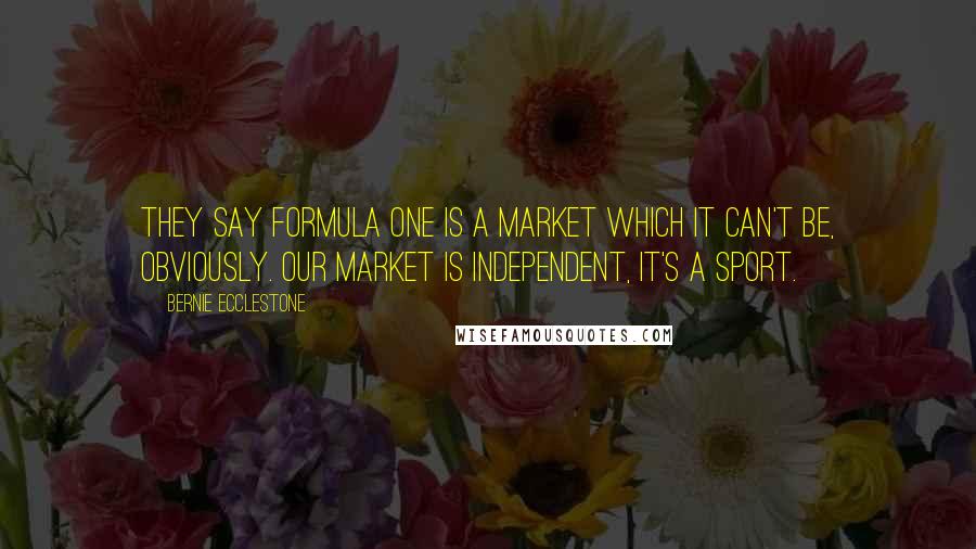 Bernie Ecclestone Quotes: They say Formula One is a market which it can't be, obviously. Our market is independent, it's a sport.